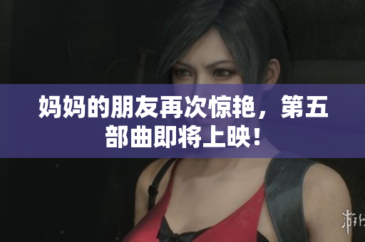 妈妈的朋友再次惊艳，第五部曲即将上映！
