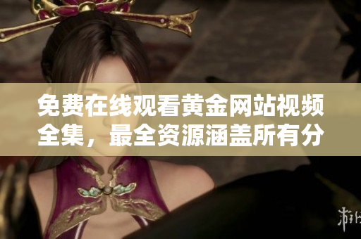 免费在线观看黄金网站视频全集，最全资源涵盖所有分类