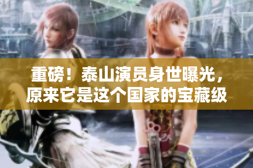 重磅！泰山演员身世曝光，原来它是这个国家的宝藏级文物！