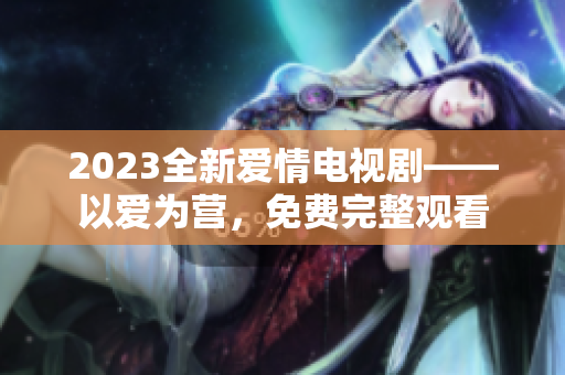 2023全新爱情电视剧——以爱为营，免费完整观看