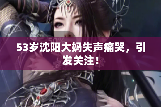 53岁沈阳大妈失声痛哭，引发关注！