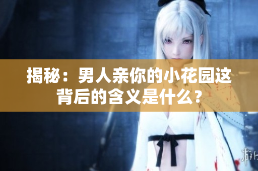 揭秘：男人亲你的小花园这背后的含义是什么？