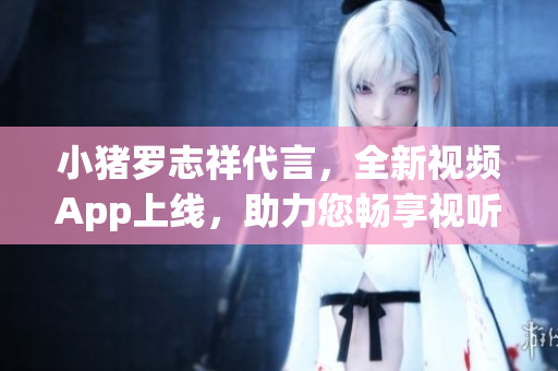 小猪罗志祥代言，全新视频App上线，助力您畅享视听盛宴
