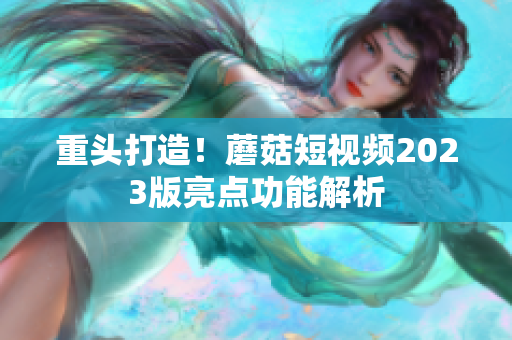 重头打造！蘑菇短视频2023版亮点功能解析