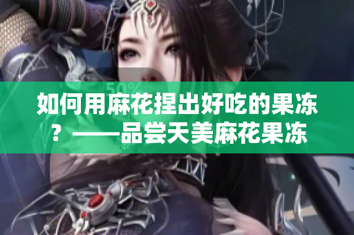 如何用麻花捏出好吃的果冻？——品尝天美麻花果冻
