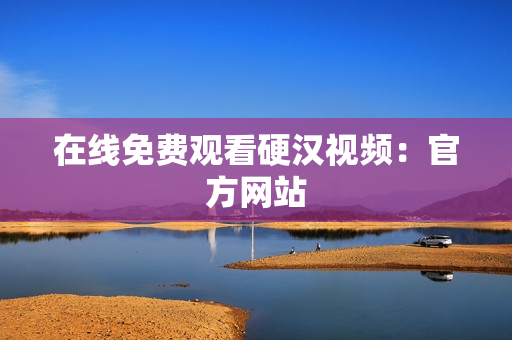 在线免费观看硬汉视频：官方网站