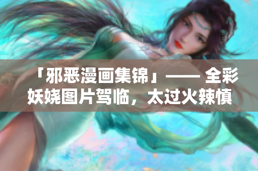 「邪恶漫画集锦」—— 全彩妖娆图片驾临，太过火辣慎入！