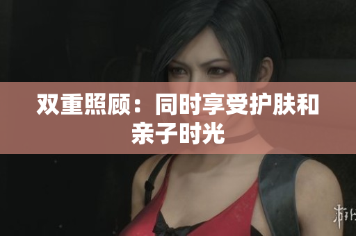双重照顾：同时享受护肤和亲子时光