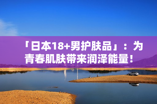 「日本18+男护肤品」：为青春肌肤带来润泽能量！