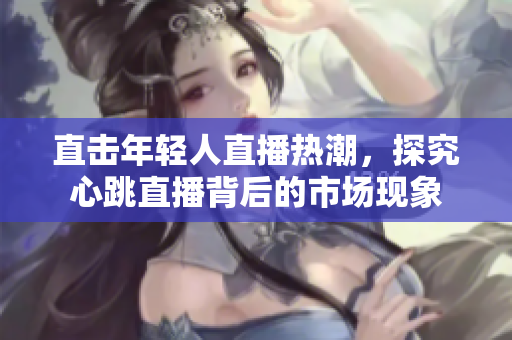 直击年轻人直播热潮，探究心跳直播背后的市场现象