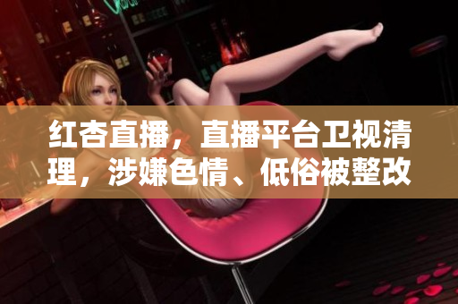 红杏直播，直播平台卫视清理，涉嫌色情、低俗被整改