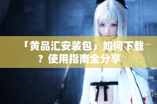 「黄品汇安装包」如何下载？使用指南全分享