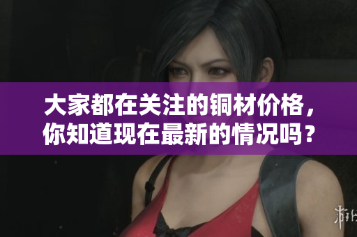 大家都在关注的铜材价格，你知道现在最新的情况吗？