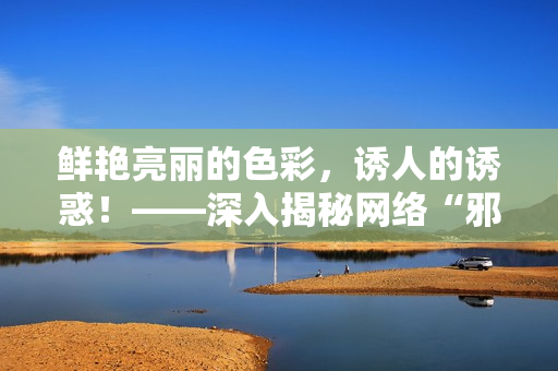 鲜艳亮丽的色彩，诱人的诱惑！——深入揭秘网络“邪恶漫画”世界
