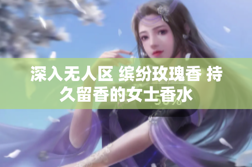 深入无人区 缤纷玫瑰香 持久留香的女士香水