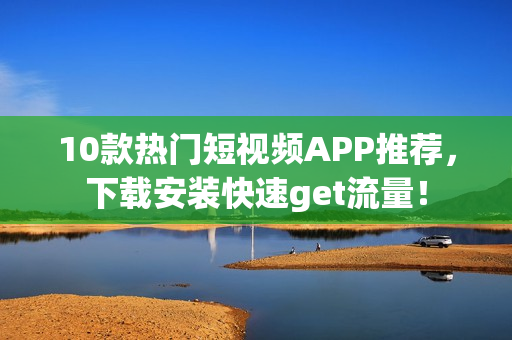 10款热门短视频APP推荐，下载安装快速get流量！