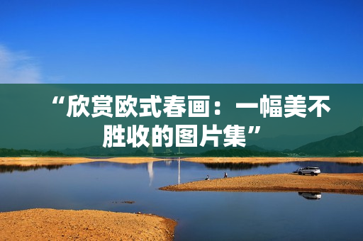 “欣赏欧式春画：一幅美不胜收的图片集”