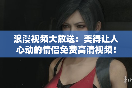 浪漫视频大放送：美得让人心动的情侣免费高清视频！