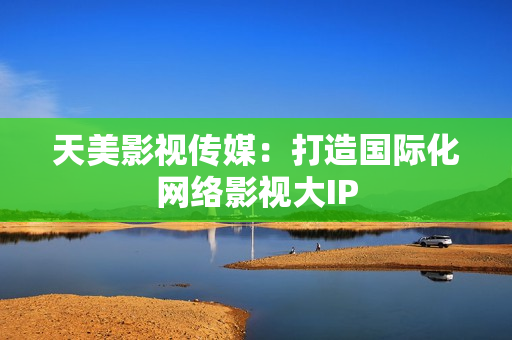 天美影视传媒：打造国际化网络影视大IP