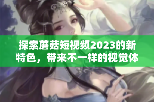 探索蘑菇短视频2023的新特色，带来不一样的视觉体验