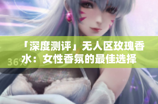 「深度测评」无人区玫瑰香水：女性香氛的最佳选择