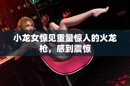 小龙女惊见重量惊人的火龙枪，感到震惊