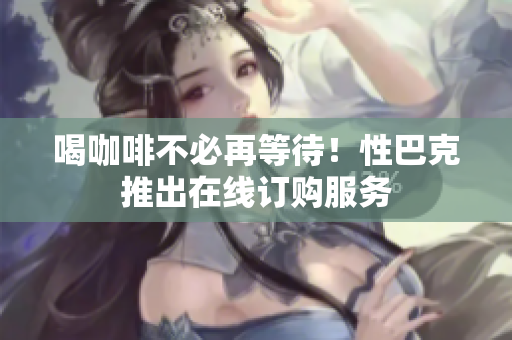 喝咖啡不必再等待！性巴克推出在线订购服务