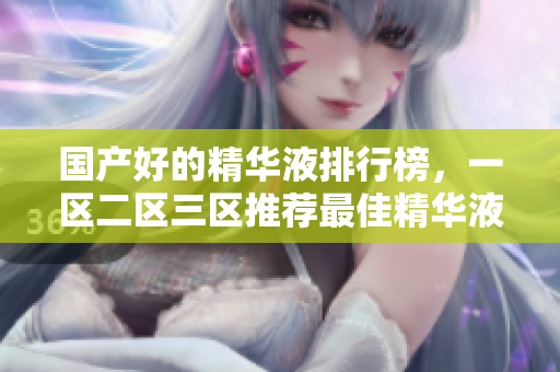 国产好的精华液排行榜，一区二区三区推荐最佳精华液产品