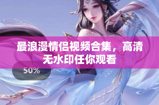 最浪漫情侣视频合集，高清无水印任你观看