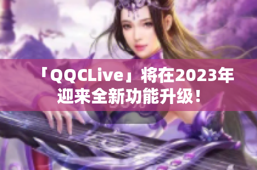 「QQCLive」将在2023年迎来全新功能升级！