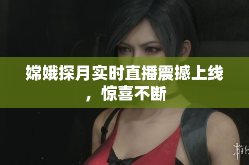 嫦娥探月实时直播震撼上线，惊喜不断