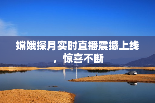 嫦娥探月实时直播震撼上线，惊喜不断