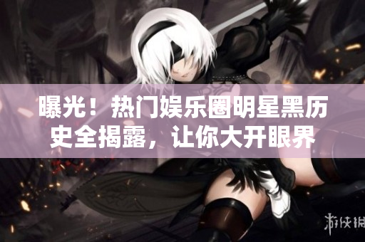 曝光！热门娱乐圈明星黑历史全揭露，让你大开眼界
