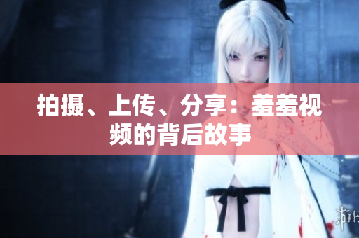 拍摄、上传、分享：羞羞视频的背后故事