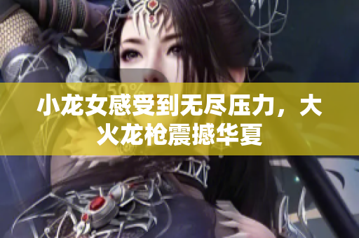 小龙女感受到无尽压力，大火龙枪震撼华夏