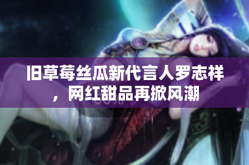 旧草莓丝瓜新代言人罗志祥，网红甜品再掀风潮