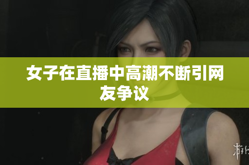 女子在直播中高潮不断引网友争议