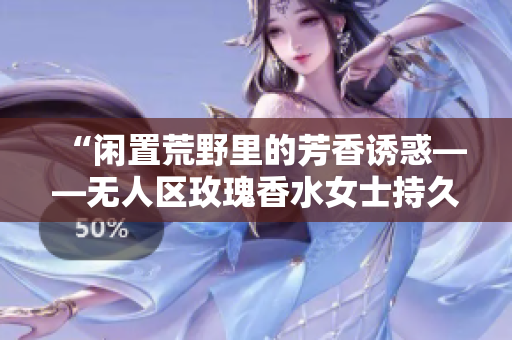 “闲置荒野里的芳香诱惑——无人区玫瑰香水女士持久留香”