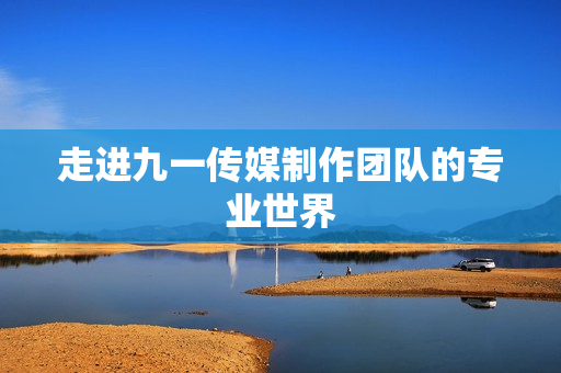 走进九一传媒制作团队的专业世界