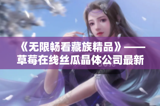《无限畅看藏族精品》——草莓在线丝瓜晶体公司最新力作