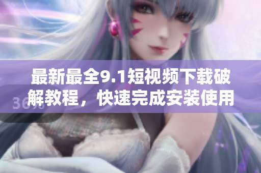 最新最全9.1短视频下载破解教程，快速完成安装使用！