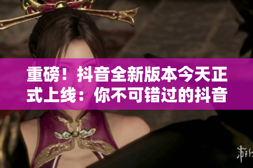 重磅！抖音全新版本今天正式上线：你不可错过的抖音大改版！