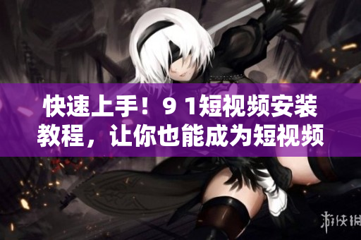 快速上手！9 1短视频安装教程，让你也能成为短视频达人