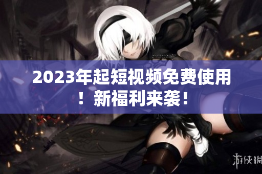 2023年起短视频免费使用！新福利来袭！