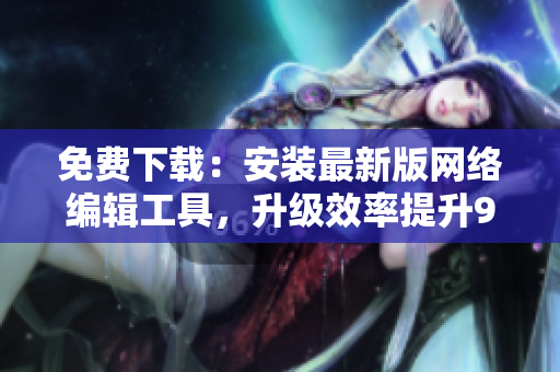 免费下载：安装最新版网络编辑工具，升级效率提升9.1倍！
