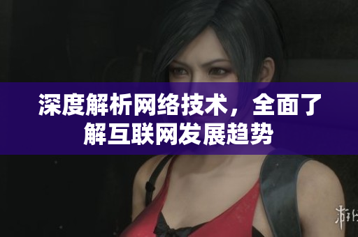 深度解析网络技术，全面了解互联网发展趋势