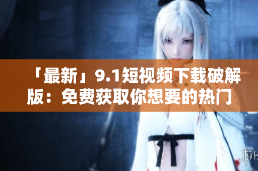「最新」9.1短视频下载破解版：免费获取你想要的热门短片