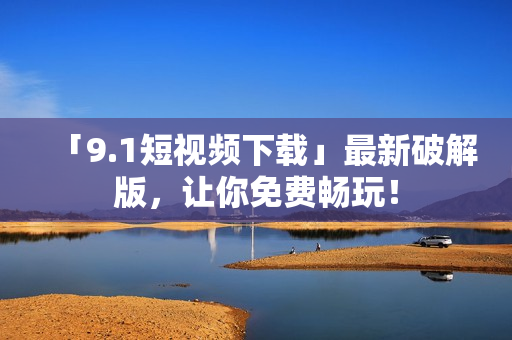 「9.1短视频下载」最新破解版，让你免费畅玩！
