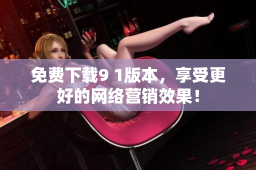 免费下载9 1版本，享受更好的网络营销效果！