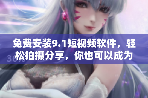 免费安装9.1短视频软件，轻松拍摄分享，你也可以成为小视频达人！